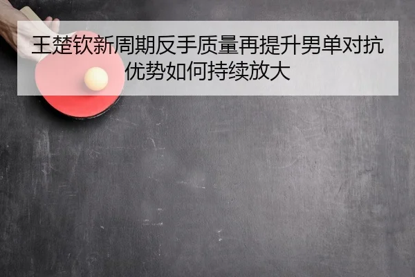 王楚钦新周期反手质量再提升男单对抗优势如何持续放大