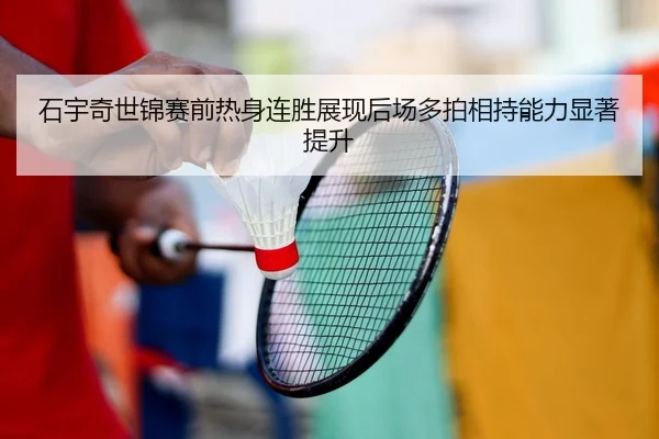 石宇奇世锦赛前热身连胜展现后场多拍相持能力显著提升
