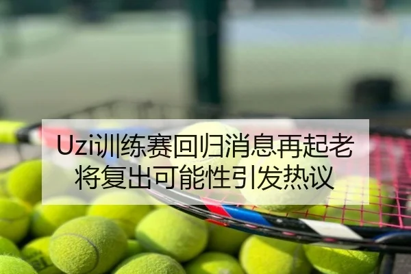 Uzi训练赛回归消息再起老将复出可能性引发热议